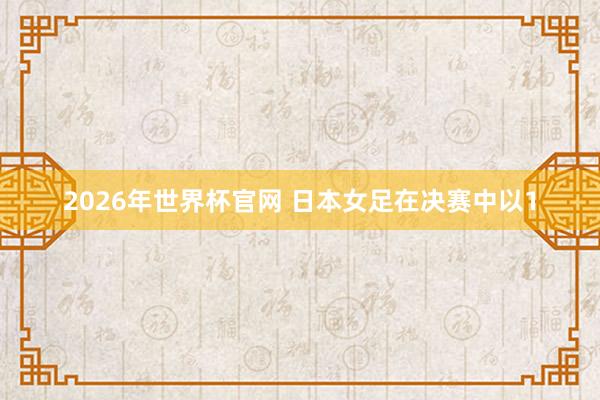 2026年世界杯官网 日本女足在决赛中以1