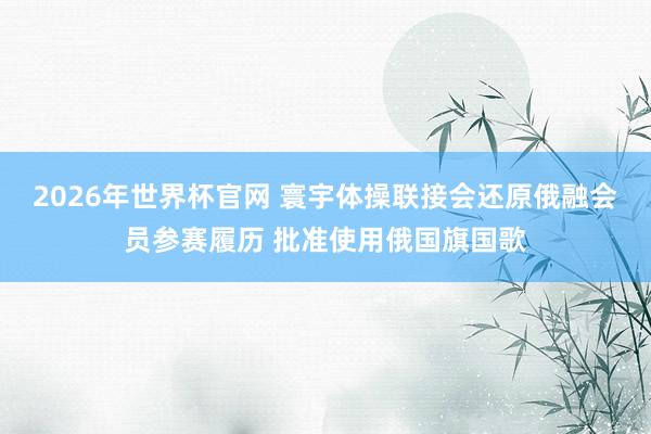 2026年世界杯官网 寰宇体操联接会还原俄融会员参赛履历 批准使用俄国旗国歌