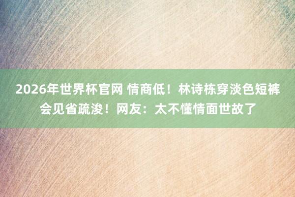 2026年世界杯官网 情商低!林诗栋穿淡色短裤会见省疏浚!网友:太不懂情面世故了