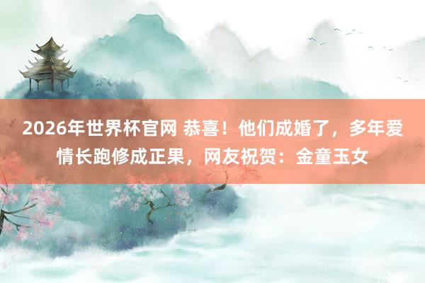 2026年世界杯官网 恭喜!他们成婚了,多年爱情长跑修成正果,网友祝贺:金童玉女