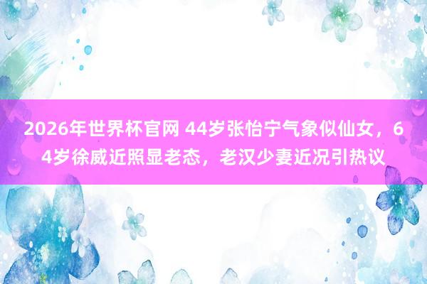 2026年世界杯官网 44岁张怡宁气象似仙女,64岁徐威近照显老态,老汉少妻近况引热议