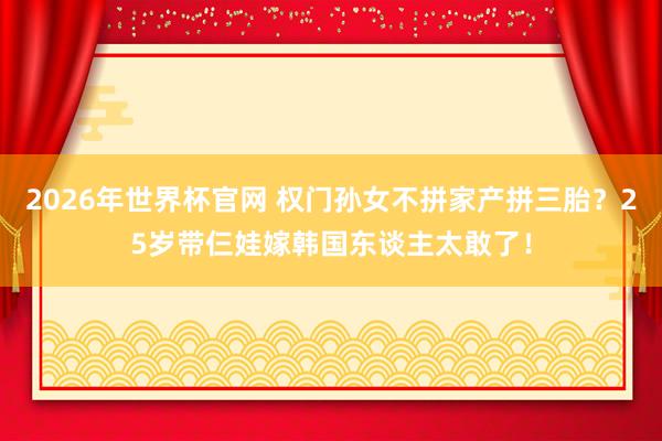 2026年世界杯官网 权门孙女不拼家产拼三胎?25岁带仨娃嫁韩国东谈主太敢了!