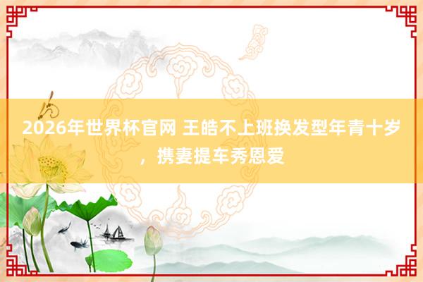 2026年世界杯官网 王皓不上班换发型年青十岁,携妻提车秀恩爱