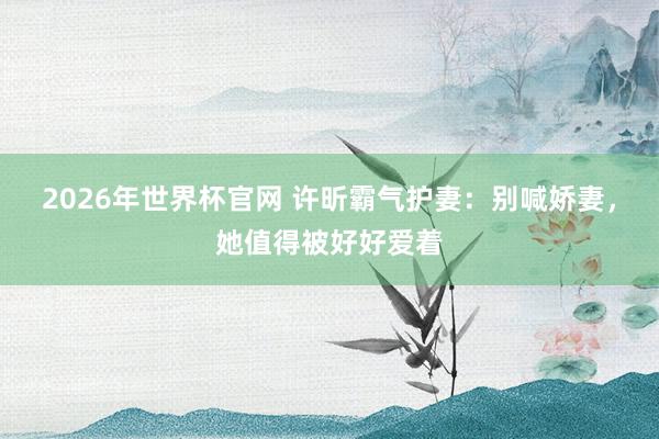 2026年世界杯官网 许昕霸气护妻:别喊娇妻,她值得被好好爱着