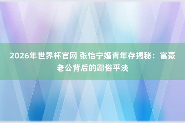 2026年世界杯官网 张怡宁婚青年存揭秘:富豪老公背后的鄙俗平淡