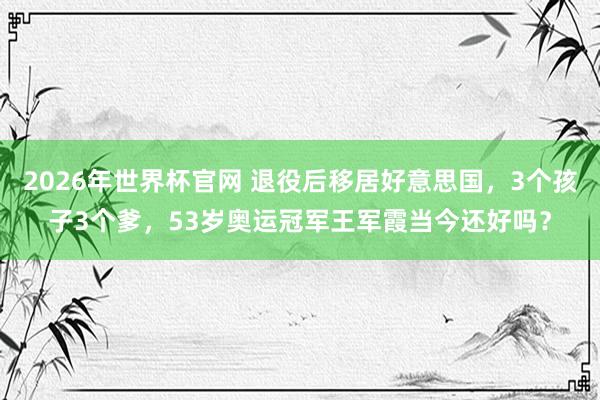 2026年世界杯官网 退役后移居好意思国,3个孩子3个爹,53岁奥运冠军王军霞当今还好吗?