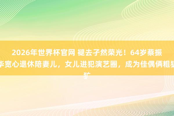 2026年世界杯官网 褪去孑然荣光!64岁蔡振华宽心退休陪妻儿,女儿进犯演艺圈,成为佳偶俩粗犷