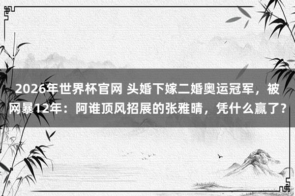 2026年世界杯官网 头婚下嫁二婚奥运冠军,被网暴12年:阿谁顶风招展的张雅晴,凭什么赢了?