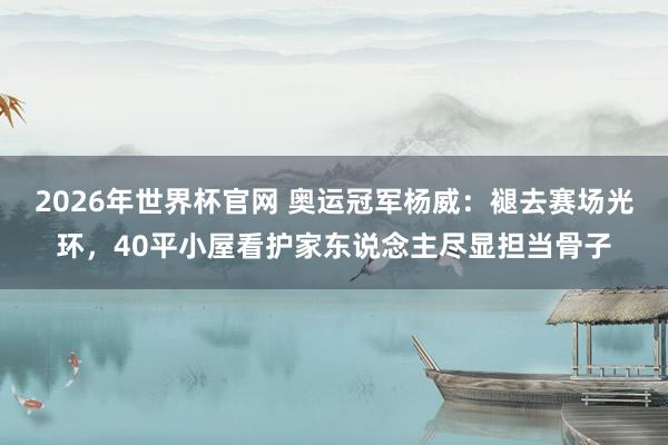 2026年世界杯官网 奥运冠军杨威:褪去赛场光环,40平小屋看护家东说念主尽显担当骨子