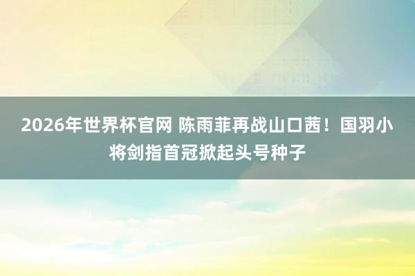2026年世界杯官网 陈雨菲再战山口茜!国羽小将剑指首冠掀起头号种子