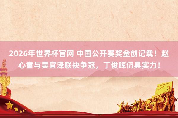 2026年世界杯官网 中国公开赛奖金创记载!赵心童与吴宜泽联袂争冠,丁俊晖仍具实力!