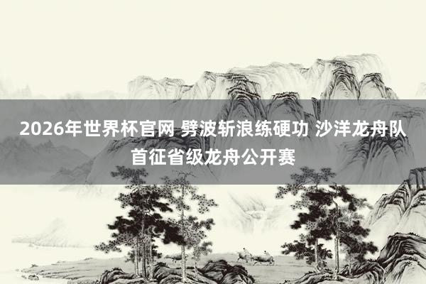 2026年世界杯官网 劈波斩浪练硬功 沙洋龙舟队首征省级龙舟公开赛