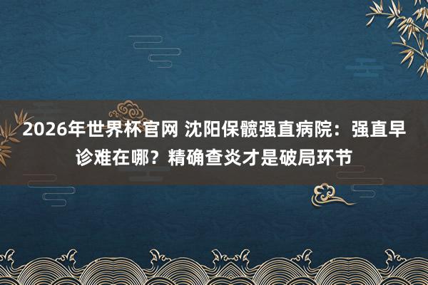 2026年世界杯官网 沈阳保髋强直病院:强直早诊难在哪?精确查炎才是破局环节