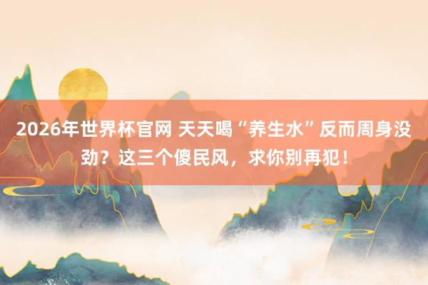2026年世界杯官网 天天喝“养生水”反而周身没劲?这三个傻民风,求你别再犯!