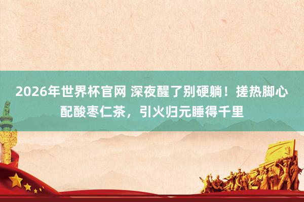 2026年世界杯官网 深夜醒了别硬躺!搓热脚心配酸枣仁茶,引火归元睡得千里