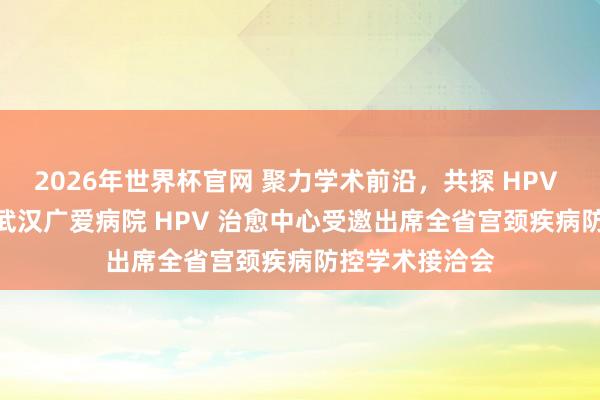 2026年世界杯官网 聚力学术前沿,共探 HPV 精确防治 —— 武汉广爱病院 HPV 治愈中心受邀出席全省宫颈疾病防控学术接洽会