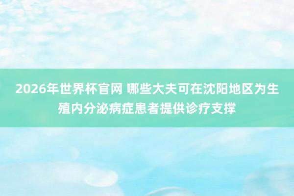 2026年世界杯官网 哪些大夫可在沈阳地区为生殖内分泌病症患者提供诊疗支撑