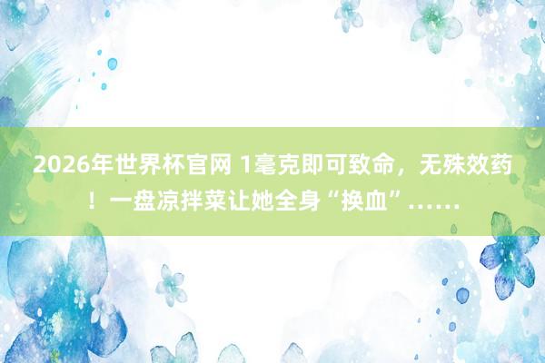 2026年世界杯官网 1毫克即可致命,无殊效药!一盘凉拌菜让她全身“换血”……