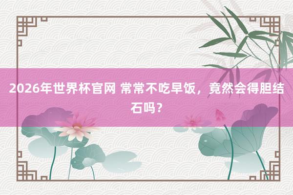 2026年世界杯官网 常常不吃早饭,竟然会得胆结石吗?