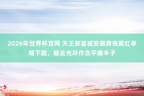 2026年世界杯官网 天王郭富城安徽奔丧戴红孝帽下跪,褪去光环作念平庸半子