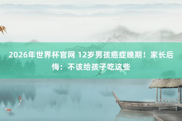 2026年世界杯官网 12岁男孩癌症晚期！家长后悔：不该给孩子吃这些
