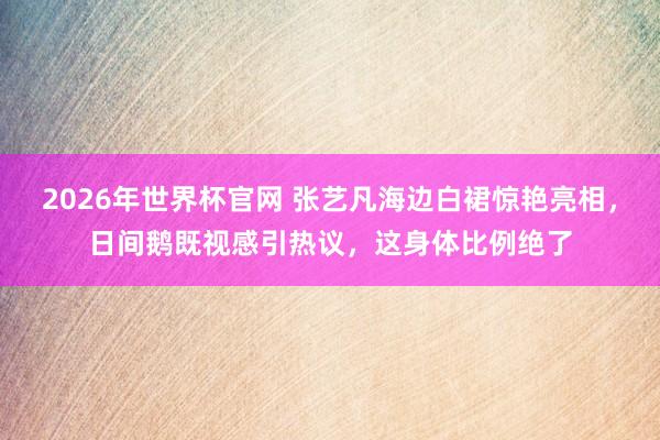 2026年世界杯官网 张艺凡海边白裙惊艳亮相,日间鹅既视感引热议,这身体比例绝了