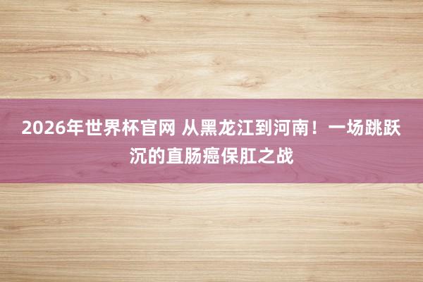 2026年世界杯官网 从黑龙江到河南!一场跳跃沉的直肠癌保肛之战