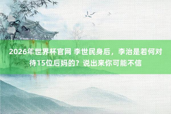 2026年世界杯官网 李世民身后,李治是若何对待15位后妈的?说出来你可能不信
