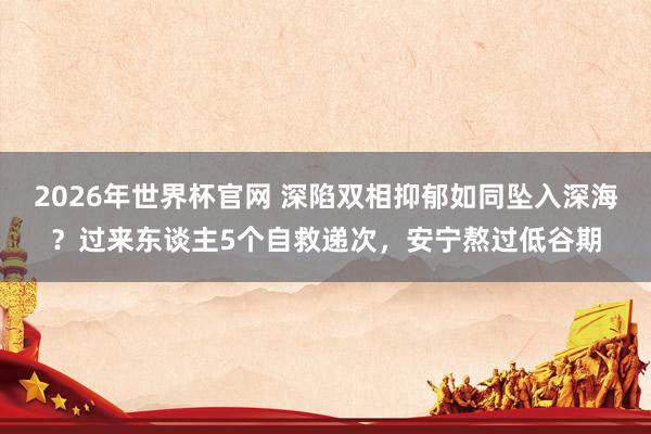 2026年世界杯官网 深陷双相抑郁如同坠入深海?过来东谈主5个自救递次,安宁熬过低谷期