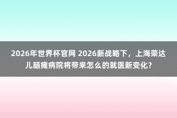 2026年世界杯官网 2026新战略下,上海荣达儿脑瘫病院将带来怎么的就医新变化?