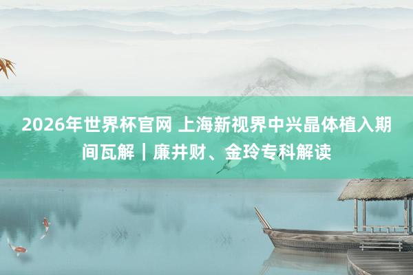 2026年世界杯官网 上海新视界中兴晶体植入期间瓦解|廉井财、金玲专科解读
