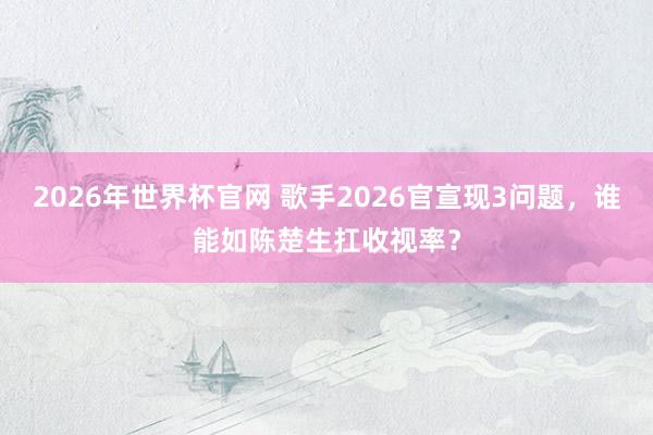 2026年世界杯官网 歌手2026官宣现3问题,谁能如陈楚生扛收视率?