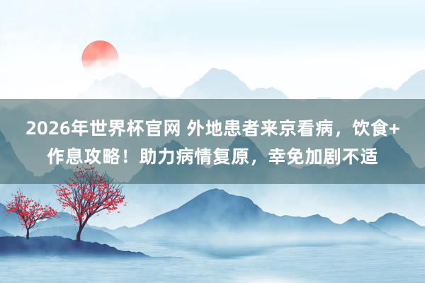 2026年世界杯官网 外地患者来京看病,饮食+作息攻略!助力病情复原,幸免加剧不适