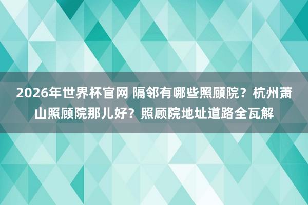 2026年世界杯官网 隔邻有哪些照顾院?杭州萧山照顾院那儿好?照顾院地址道路全瓦解