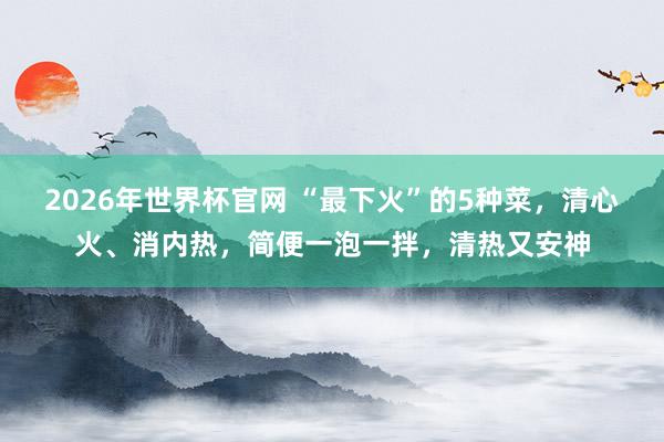 2026年世界杯官网 “最下火”的5种菜,清心火、消内热,简便一泡一拌,清热又安神