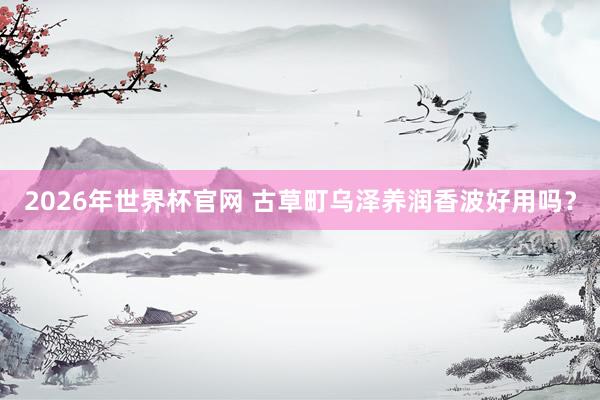 2026年世界杯官网 古草町乌泽养润香波好用吗？