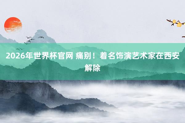 2026年世界杯官网 痛别!着名饰演艺术家在西安解除