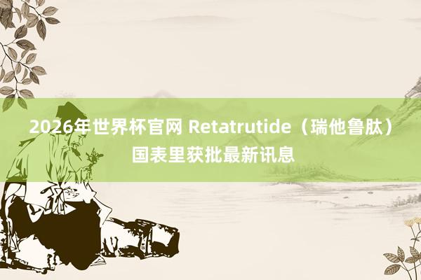 2026年世界杯官网 Retatrutide(瑞他鲁肽) 国表里获批最新讯息