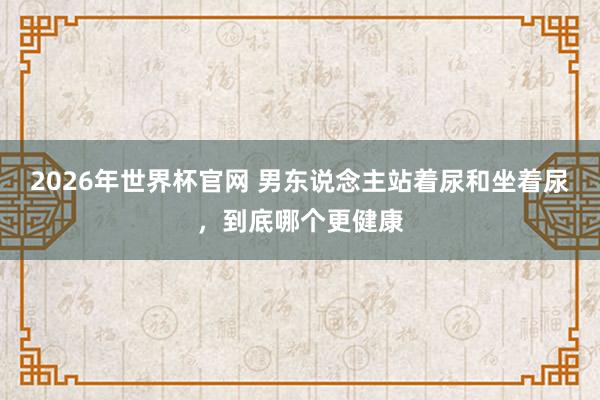 2026年世界杯官网 男东说念主站着尿和坐着尿,到底哪个更健康