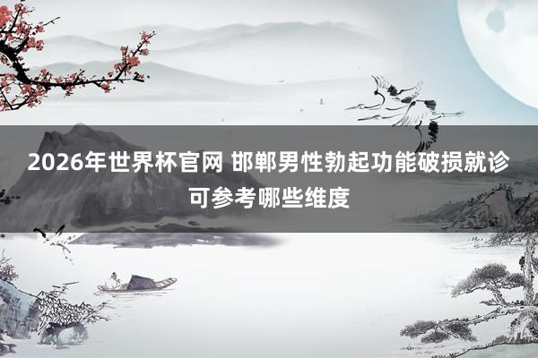 2026年世界杯官网 邯郸男性勃起功能破损就诊可参考哪些维度