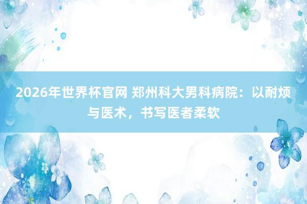 2026年世界杯官网 郑州科大男科病院:以耐烦与医术,书写医者柔软