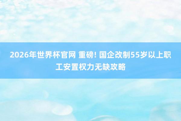 2026年世界杯官网 重磅! 国企改制55岁以上职工安置权力无缺攻略