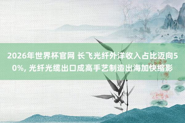 2026年世界杯官网 长飞光纤外洋收入占比迈向50%, 光纤光缆出口成高手艺制造出海加快缩影