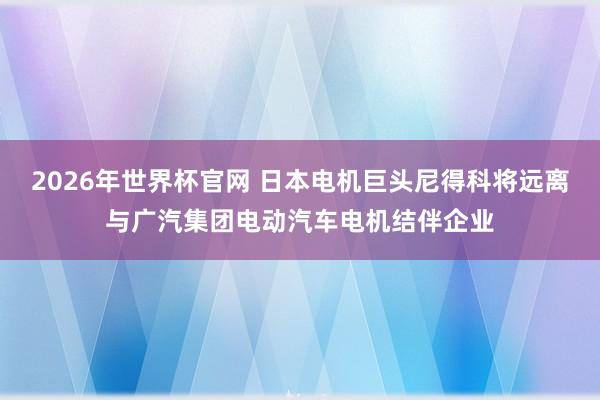 2026年世界杯官网 日本电机巨头尼得科将远离与广汽集团电动汽车电机结伴企业