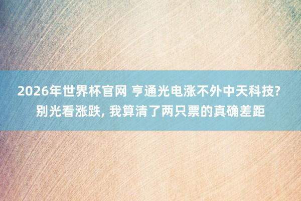 2026年世界杯官网 亨通光电涨不外中天科技? 别光看涨跌, 我算清了两只票的真确差距