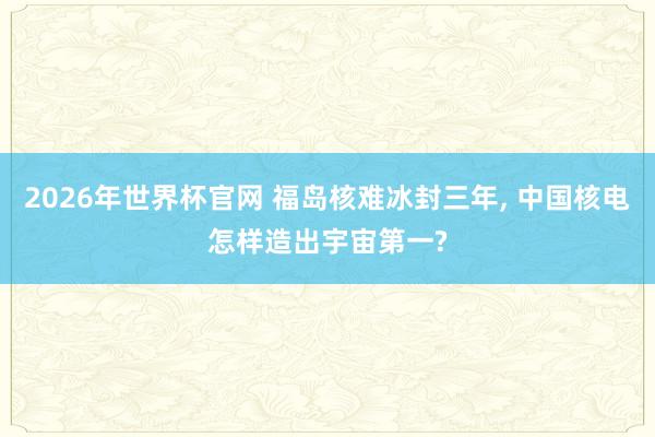 2026年世界杯官网 福岛核难冰封三年， 中国核电怎样造出宇宙第一?