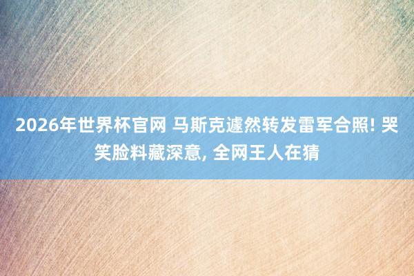 2026年世界杯官网 马斯克遽然转发雷军合照! 哭笑脸料藏深意, 全网王人在猜