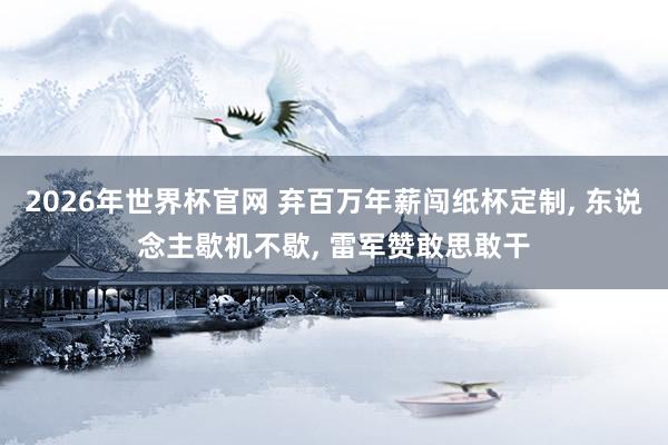 2026年世界杯官网 弃百万年薪闯纸杯定制, 东说念主歇机不歇, 雷军赞敢思敢干