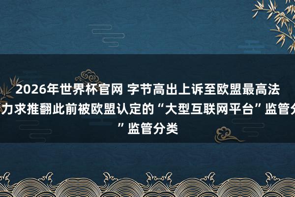 2026年世界杯官网 字节高出上诉至欧盟最高法院, 力求推翻此前被欧盟认定的“大型互联网平台”监管分类