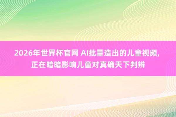 2026年世界杯官网 AI批量造出的儿童视频, 正在暗暗影响儿童对真确天下判辨